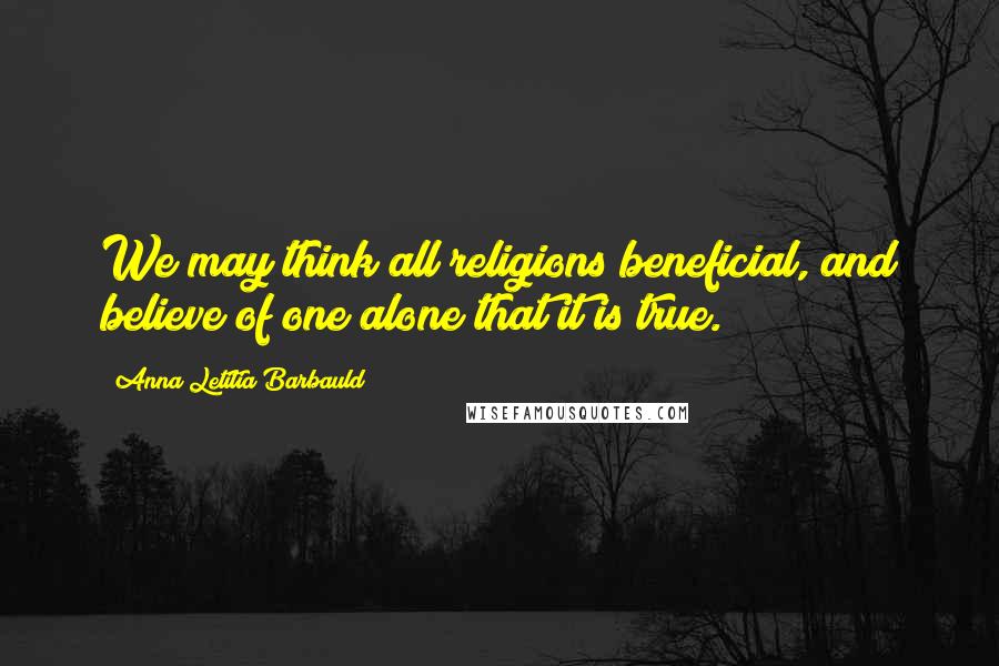 Anna Letitia Barbauld Quotes: We may think all religions beneficial, and believe of one alone that it is true.