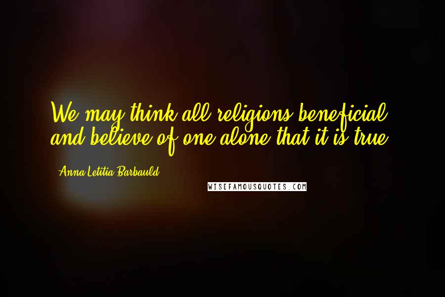 Anna Letitia Barbauld Quotes: We may think all religions beneficial, and believe of one alone that it is true.