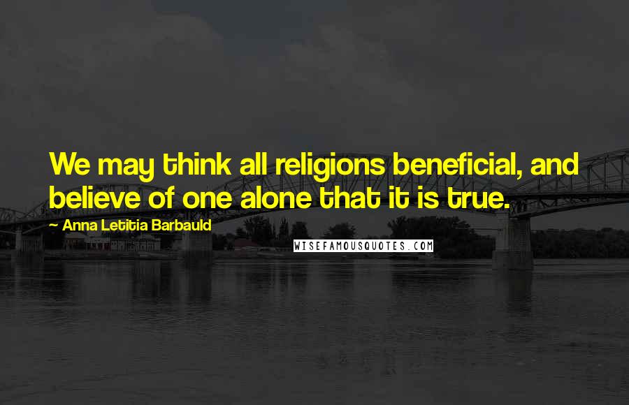 Anna Letitia Barbauld Quotes: We may think all religions beneficial, and believe of one alone that it is true.