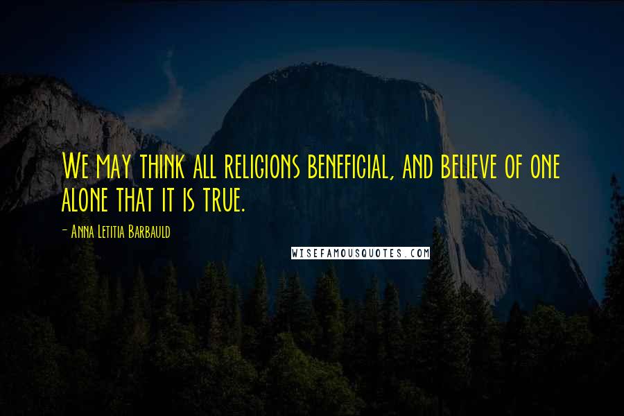 Anna Letitia Barbauld Quotes: We may think all religions beneficial, and believe of one alone that it is true.