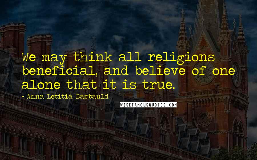 Anna Letitia Barbauld Quotes: We may think all religions beneficial, and believe of one alone that it is true.