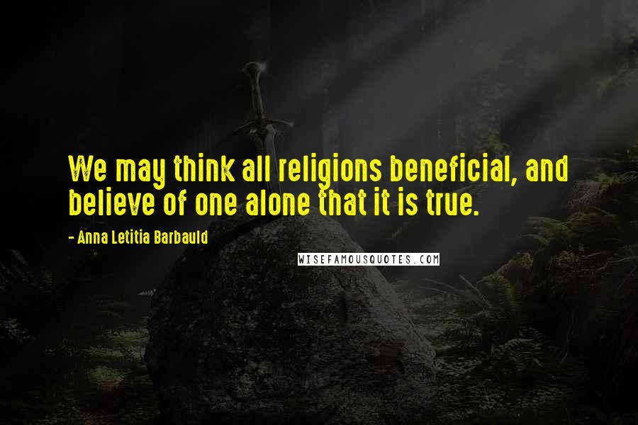 Anna Letitia Barbauld Quotes: We may think all religions beneficial, and believe of one alone that it is true.