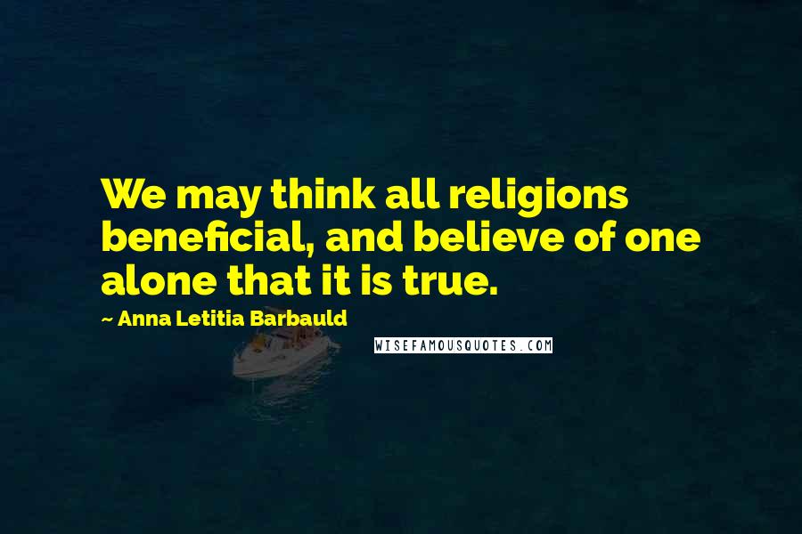 Anna Letitia Barbauld Quotes: We may think all religions beneficial, and believe of one alone that it is true.