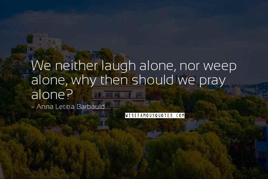 Anna Letitia Barbauld Quotes: We neither laugh alone, nor weep alone, why then should we pray alone?