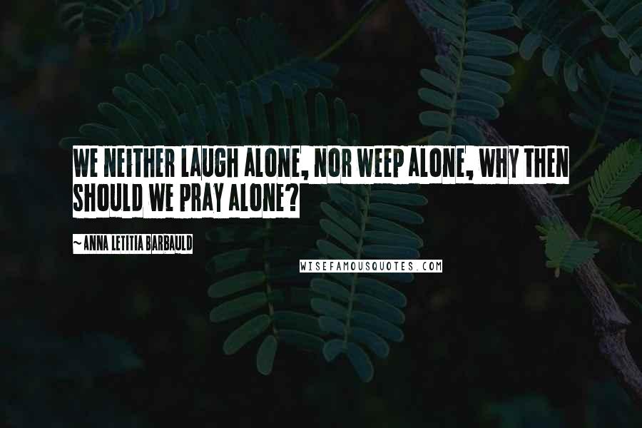 Anna Letitia Barbauld Quotes: We neither laugh alone, nor weep alone, why then should we pray alone?