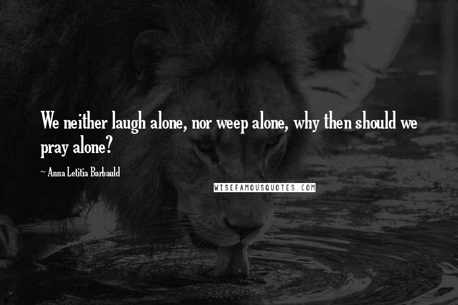Anna Letitia Barbauld Quotes: We neither laugh alone, nor weep alone, why then should we pray alone?