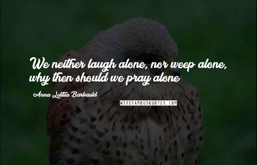 Anna Letitia Barbauld Quotes: We neither laugh alone, nor weep alone, why then should we pray alone?