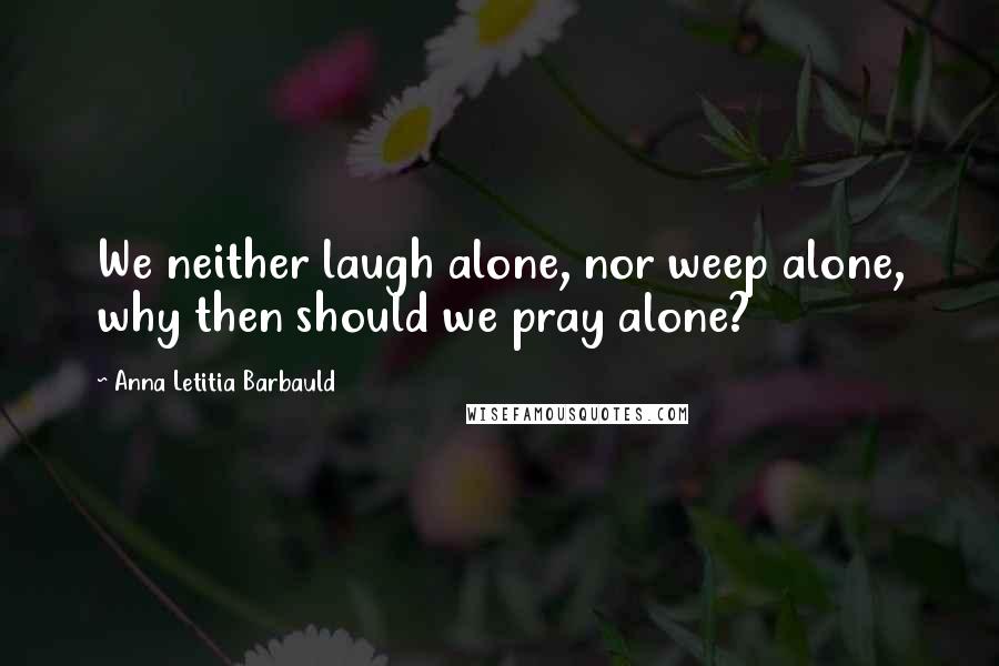 Anna Letitia Barbauld Quotes: We neither laugh alone, nor weep alone, why then should we pray alone?