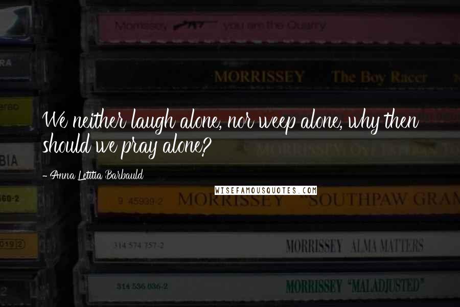 Anna Letitia Barbauld Quotes: We neither laugh alone, nor weep alone, why then should we pray alone?