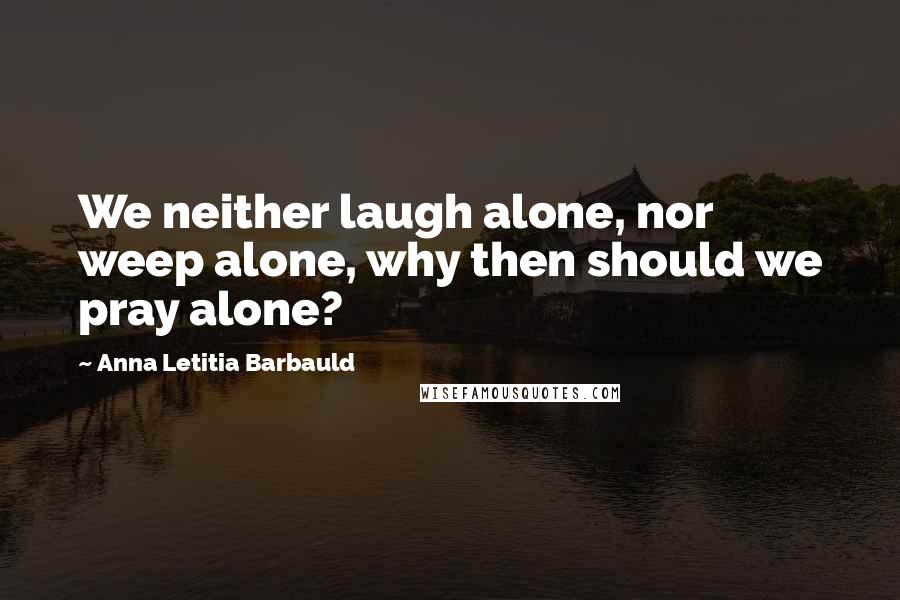 Anna Letitia Barbauld Quotes: We neither laugh alone, nor weep alone, why then should we pray alone?