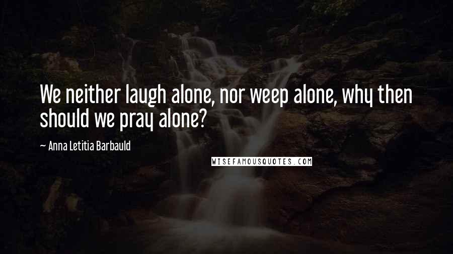 Anna Letitia Barbauld Quotes: We neither laugh alone, nor weep alone, why then should we pray alone?