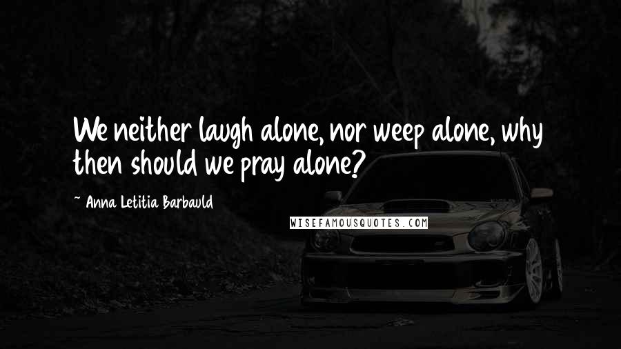 Anna Letitia Barbauld Quotes: We neither laugh alone, nor weep alone, why then should we pray alone?