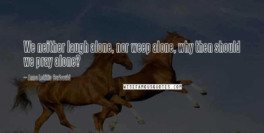 Anna Letitia Barbauld Quotes: We neither laugh alone, nor weep alone, why then should we pray alone?