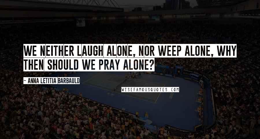 Anna Letitia Barbauld Quotes: We neither laugh alone, nor weep alone, why then should we pray alone?
