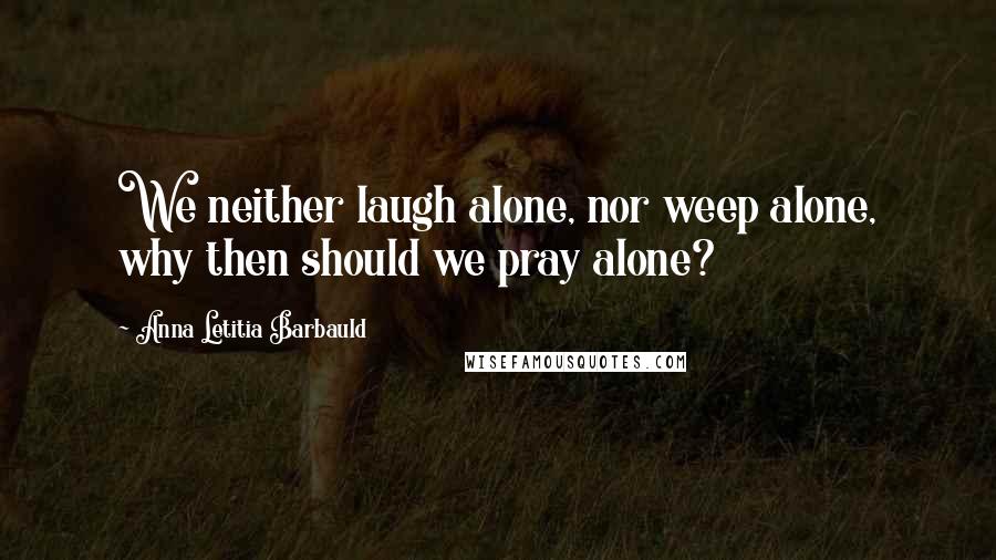 Anna Letitia Barbauld Quotes: We neither laugh alone, nor weep alone, why then should we pray alone?