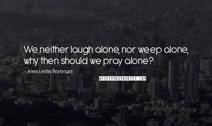 Anna Letitia Barbauld Quotes: We neither laugh alone, nor weep alone, why then should we pray alone?