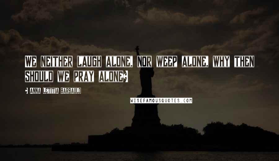Anna Letitia Barbauld Quotes: We neither laugh alone, nor weep alone, why then should we pray alone?