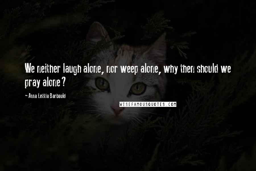 Anna Letitia Barbauld Quotes: We neither laugh alone, nor weep alone, why then should we pray alone?