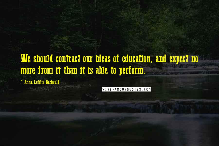 Anna Letitia Barbauld Quotes: We should contract our ideas of education, and expect no more from it than it is able to perform.