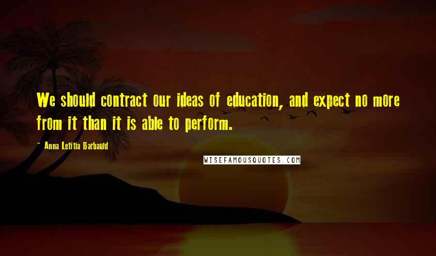 Anna Letitia Barbauld Quotes: We should contract our ideas of education, and expect no more from it than it is able to perform.