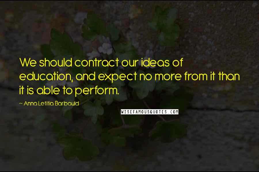 Anna Letitia Barbauld Quotes: We should contract our ideas of education, and expect no more from it than it is able to perform.