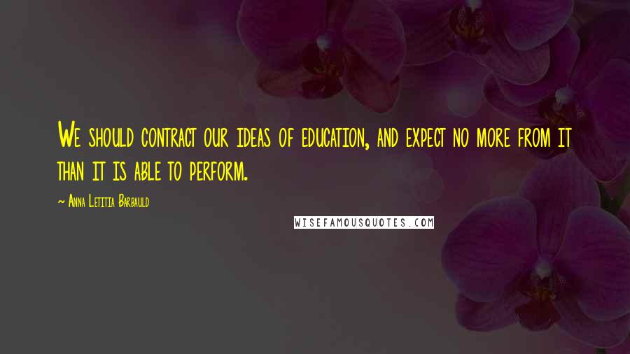 Anna Letitia Barbauld Quotes: We should contract our ideas of education, and expect no more from it than it is able to perform.