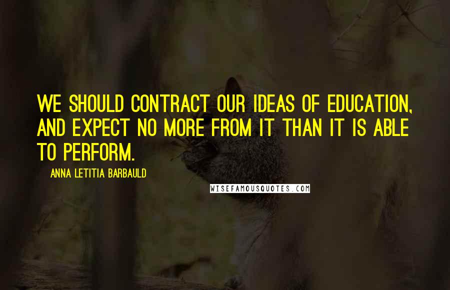 Anna Letitia Barbauld Quotes: We should contract our ideas of education, and expect no more from it than it is able to perform.