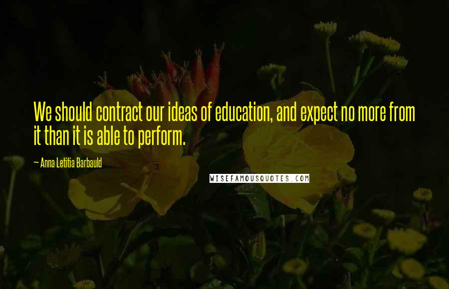 Anna Letitia Barbauld Quotes: We should contract our ideas of education, and expect no more from it than it is able to perform.