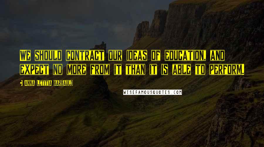 Anna Letitia Barbauld Quotes: We should contract our ideas of education, and expect no more from it than it is able to perform.