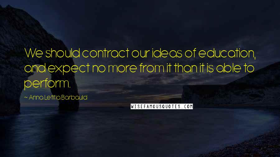 Anna Letitia Barbauld Quotes: We should contract our ideas of education, and expect no more from it than it is able to perform.