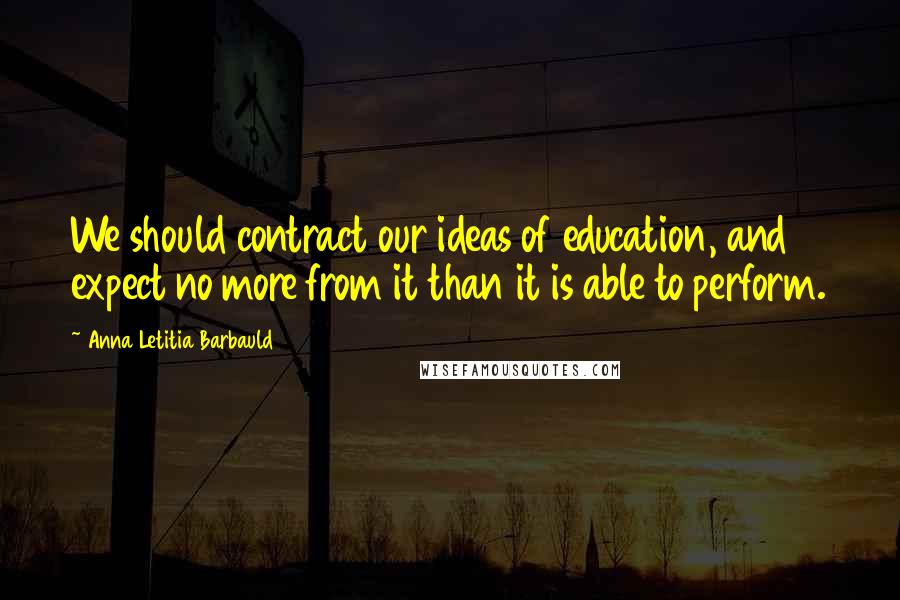 Anna Letitia Barbauld Quotes: We should contract our ideas of education, and expect no more from it than it is able to perform.