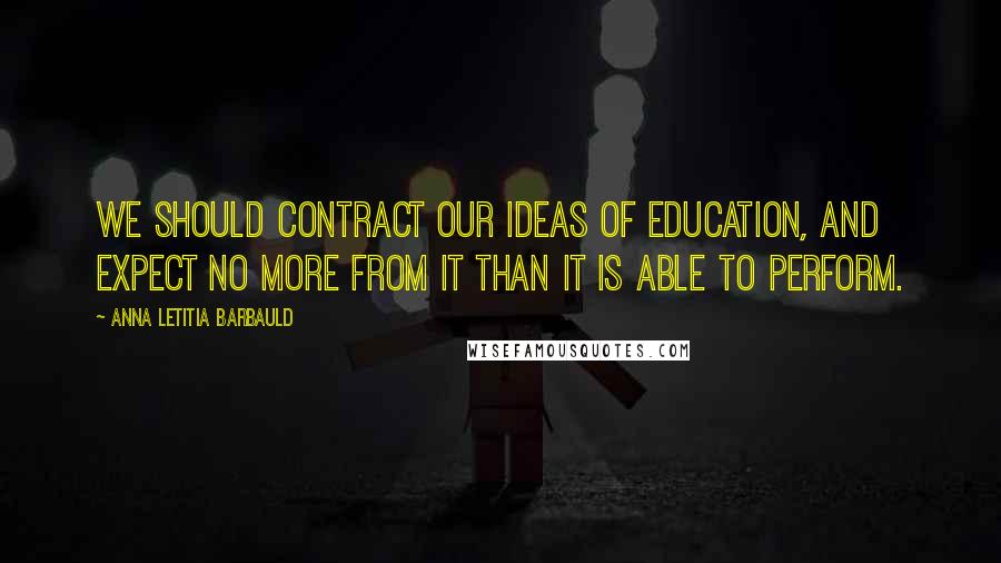 Anna Letitia Barbauld Quotes: We should contract our ideas of education, and expect no more from it than it is able to perform.