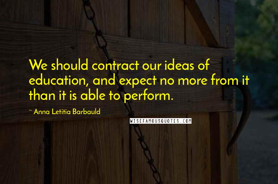 Anna Letitia Barbauld Quotes: We should contract our ideas of education, and expect no more from it than it is able to perform.