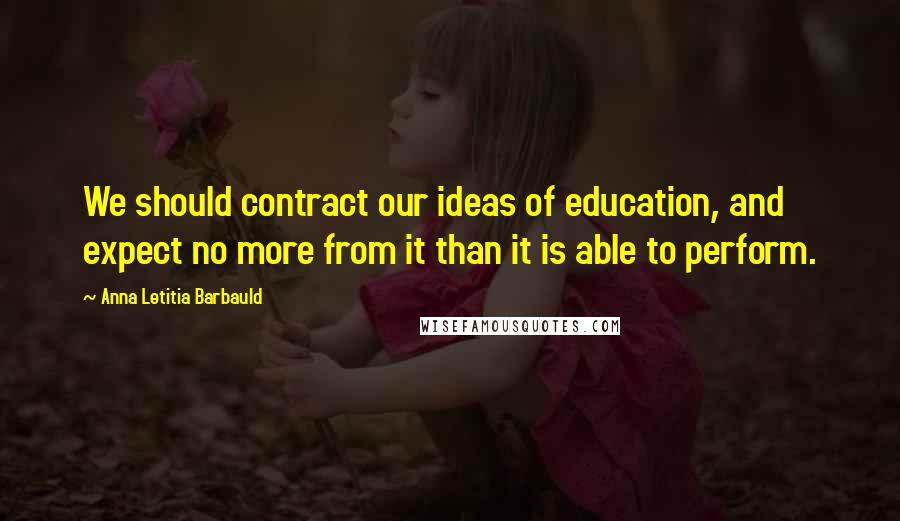 Anna Letitia Barbauld Quotes: We should contract our ideas of education, and expect no more from it than it is able to perform.