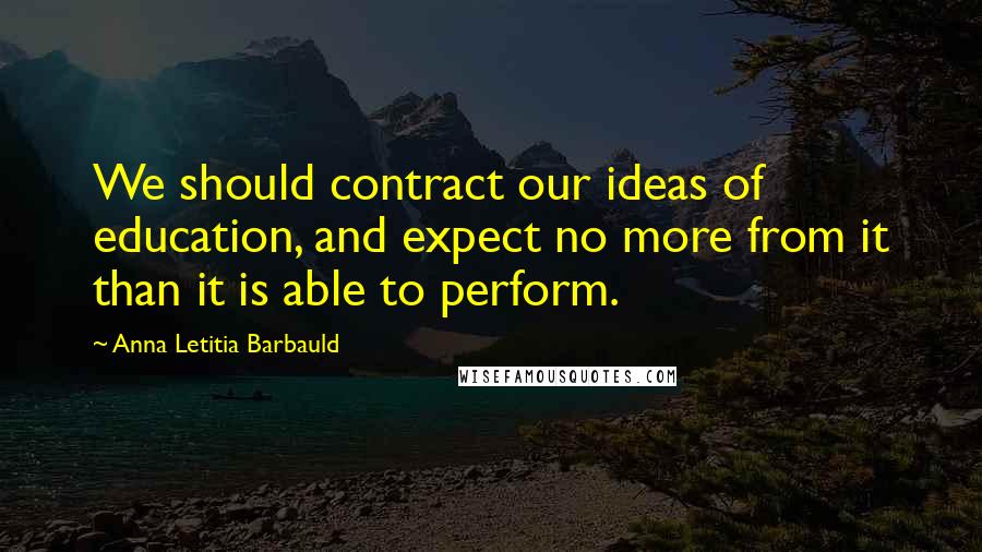 Anna Letitia Barbauld Quotes: We should contract our ideas of education, and expect no more from it than it is able to perform.