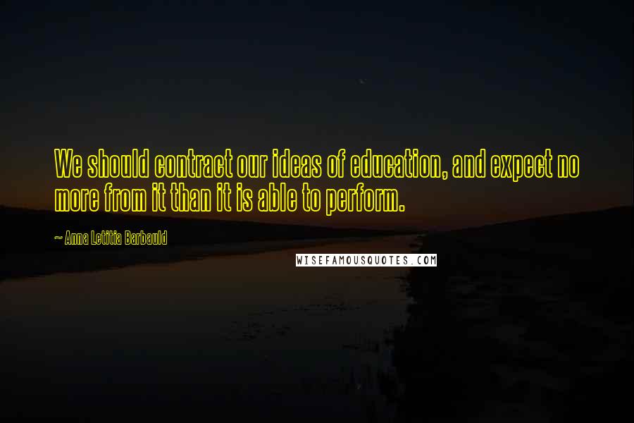 Anna Letitia Barbauld Quotes: We should contract our ideas of education, and expect no more from it than it is able to perform.