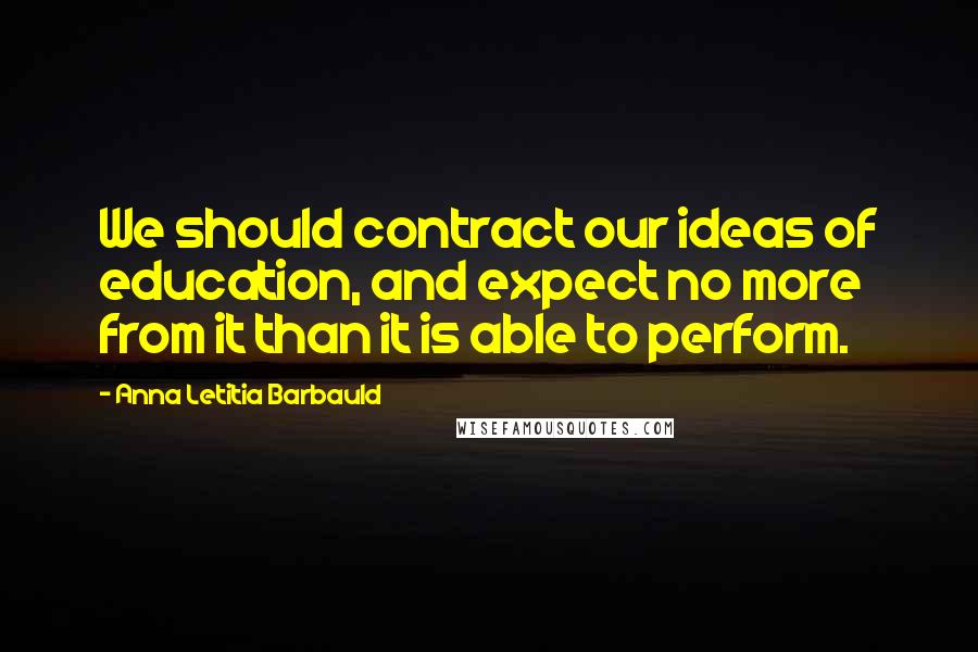 Anna Letitia Barbauld Quotes: We should contract our ideas of education, and expect no more from it than it is able to perform.