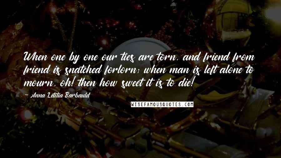 Anna Letitia Barbauld Quotes: When one by one our ties are torn, and friend from friend is snatched forlorn; when man is left alone to mourn, oh! then how sweet it is to die!