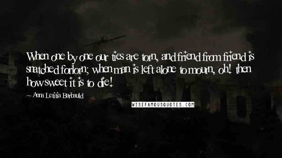 Anna Letitia Barbauld Quotes: When one by one our ties are torn, and friend from friend is snatched forlorn; when man is left alone to mourn, oh! then how sweet it is to die!