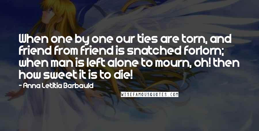 Anna Letitia Barbauld Quotes: When one by one our ties are torn, and friend from friend is snatched forlorn; when man is left alone to mourn, oh! then how sweet it is to die!