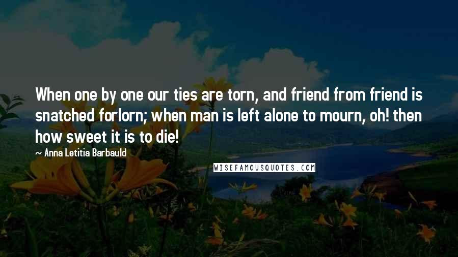 Anna Letitia Barbauld Quotes: When one by one our ties are torn, and friend from friend is snatched forlorn; when man is left alone to mourn, oh! then how sweet it is to die!