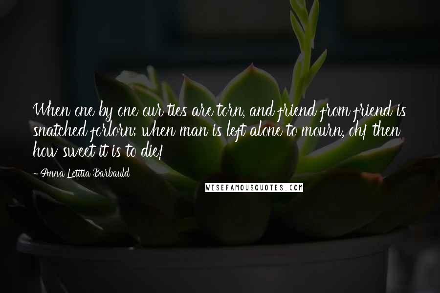 Anna Letitia Barbauld Quotes: When one by one our ties are torn, and friend from friend is snatched forlorn; when man is left alone to mourn, oh! then how sweet it is to die!