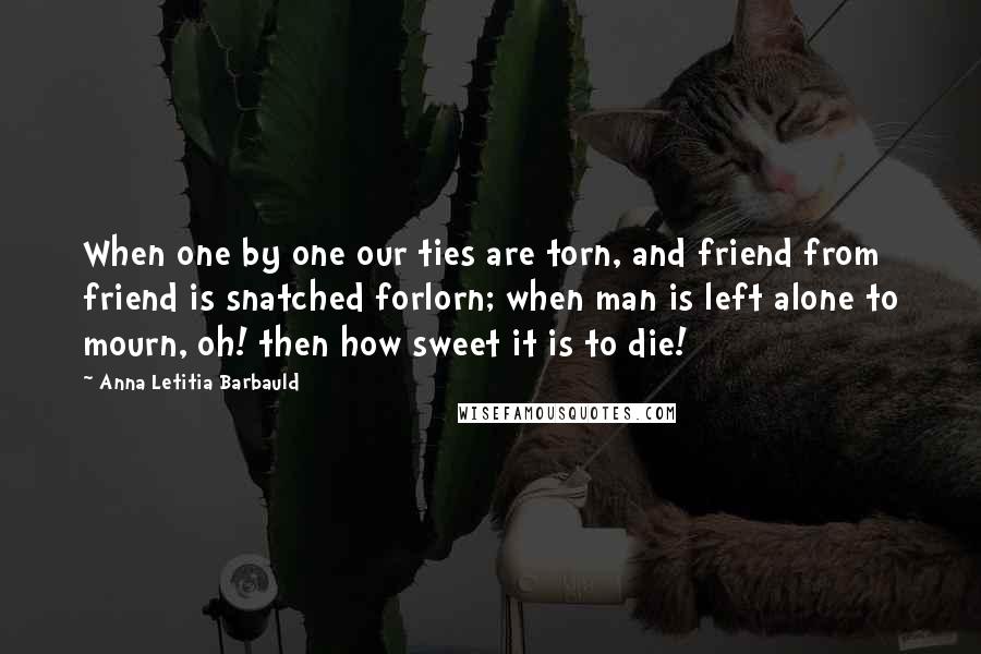 Anna Letitia Barbauld Quotes: When one by one our ties are torn, and friend from friend is snatched forlorn; when man is left alone to mourn, oh! then how sweet it is to die!