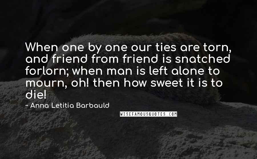 Anna Letitia Barbauld Quotes: When one by one our ties are torn, and friend from friend is snatched forlorn; when man is left alone to mourn, oh! then how sweet it is to die!