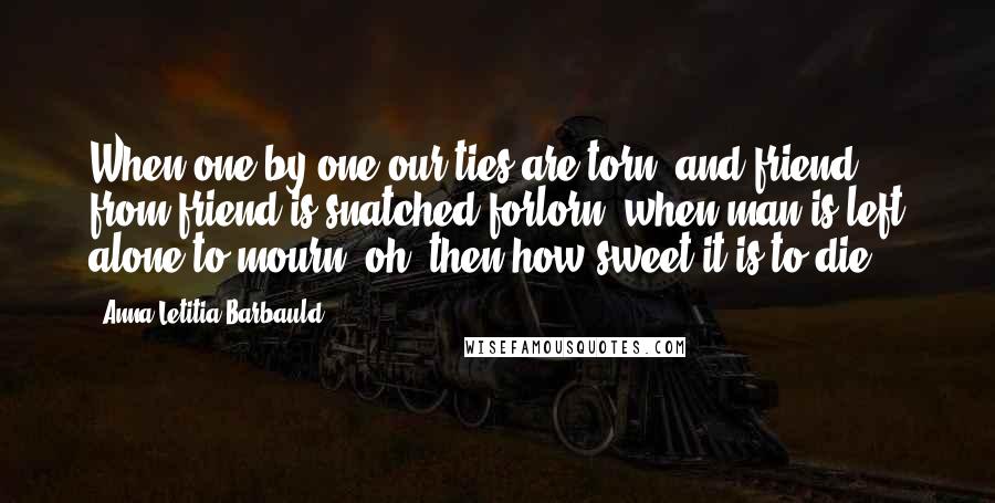 Anna Letitia Barbauld Quotes: When one by one our ties are torn, and friend from friend is snatched forlorn; when man is left alone to mourn, oh! then how sweet it is to die!