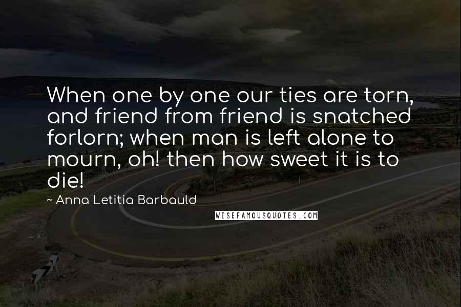 Anna Letitia Barbauld Quotes: When one by one our ties are torn, and friend from friend is snatched forlorn; when man is left alone to mourn, oh! then how sweet it is to die!