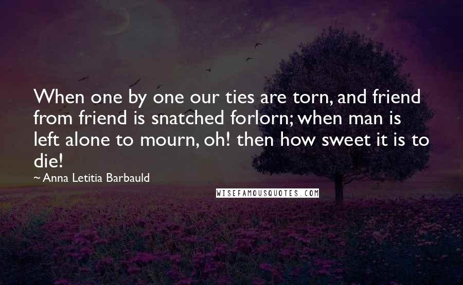 Anna Letitia Barbauld Quotes: When one by one our ties are torn, and friend from friend is snatched forlorn; when man is left alone to mourn, oh! then how sweet it is to die!