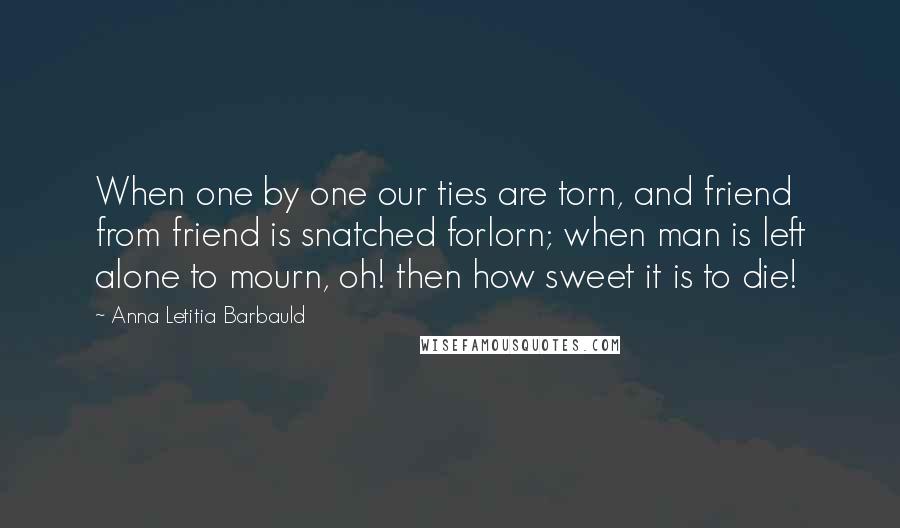 Anna Letitia Barbauld Quotes: When one by one our ties are torn, and friend from friend is snatched forlorn; when man is left alone to mourn, oh! then how sweet it is to die!