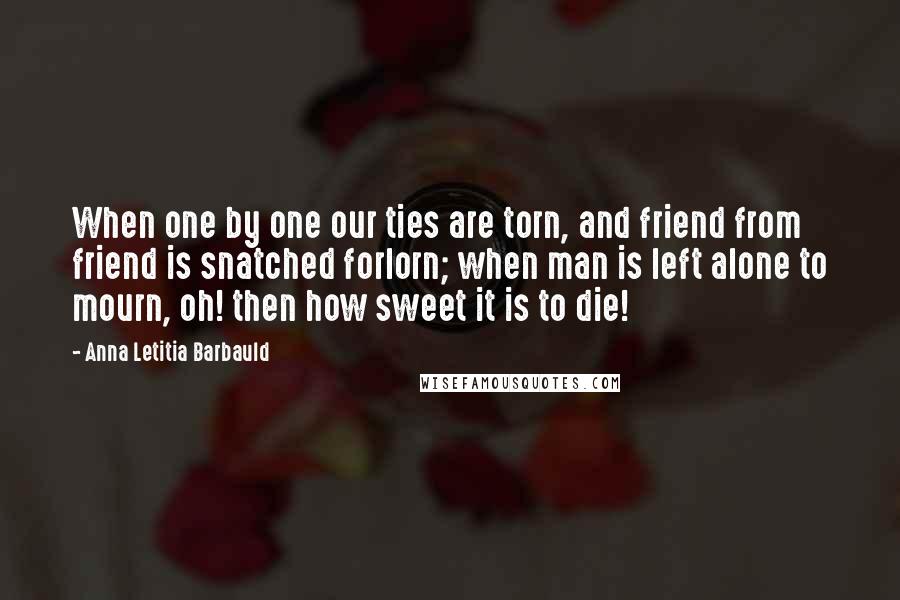 Anna Letitia Barbauld Quotes: When one by one our ties are torn, and friend from friend is snatched forlorn; when man is left alone to mourn, oh! then how sweet it is to die!