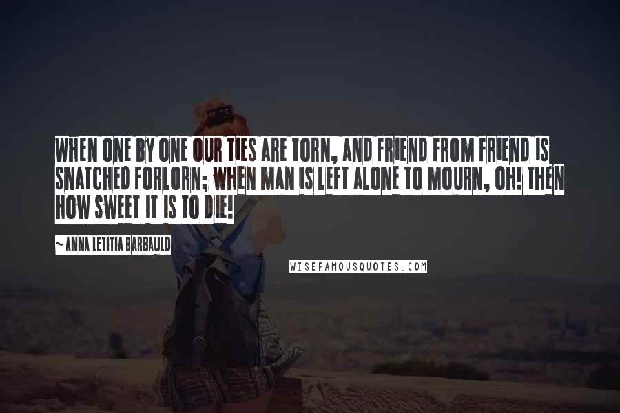 Anna Letitia Barbauld Quotes: When one by one our ties are torn, and friend from friend is snatched forlorn; when man is left alone to mourn, oh! then how sweet it is to die!